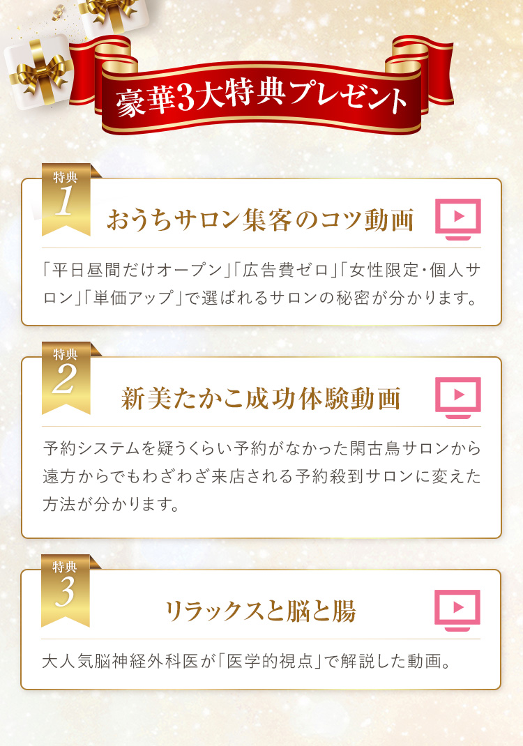 当日セミナーに参加した方に以下の特典をプレゼントします。｜特典１　おうちサロン集客のコツ動画：「平日昼間だけオープン」「広告費ゼロ」「女性限定・個人サロン」「単価アップ」で選ばれるサロンの秘密が分かります。｜特典２　新美たかこ成功体験動画：予約システムを疑うくらい予約がなかった閑古鳥サロンから遠方からでもわざわざ来店される予約殺到サロンに変えた方法が分かります。｜特典３　リラックスと脳と腸：大人気脳神経外科医が「医学的視点」で解説した動画。