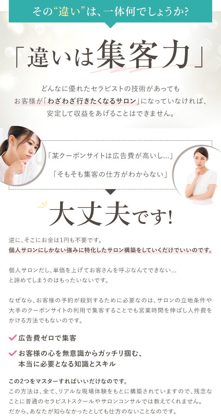 その違いは、一体何でしょうか?「違いは集客力」どんなに優れたセラピストの技術があってもお客様が「わざわざ行きたくなるサロン」になっていなければ、安定して収益をあげることはできません。